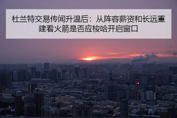 杜兰特交易传闻升温后：从阵容薪资和长远重建看火箭是否应梭哈开启窗口